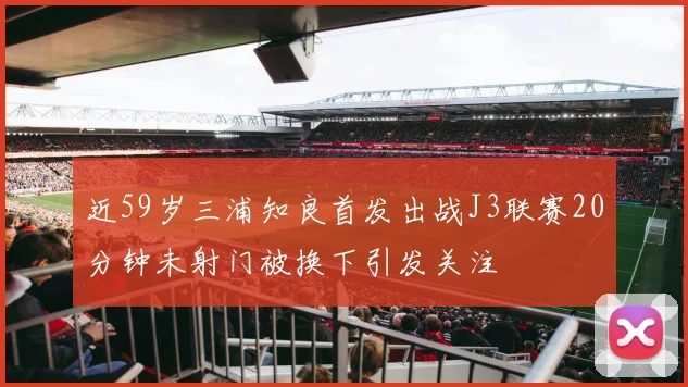 近59岁三浦知良首发出战J3联赛20分钟未射门被换下引发关注