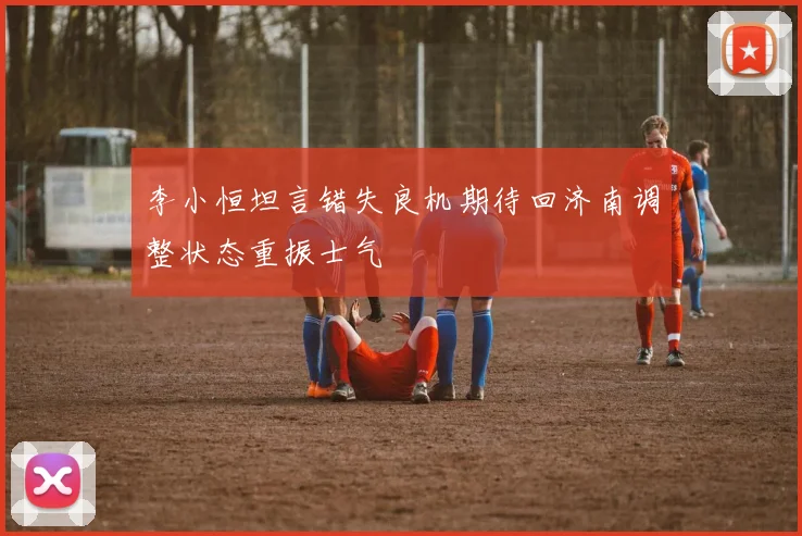 李小恒坦言错失良机期待回济南调整状态重振士气