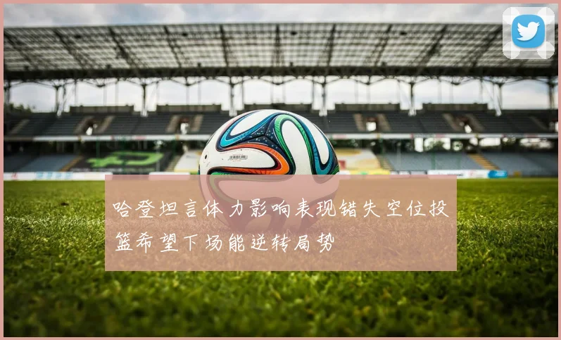 哈登坦言体力影响表现错失空位投篮希望下场能逆转局势