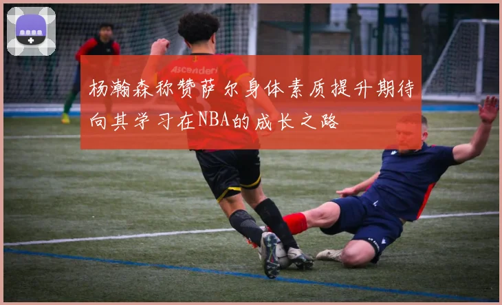 杨瀚森称赞萨尔身体素质提升期待向其学习在NBA的成长之路
