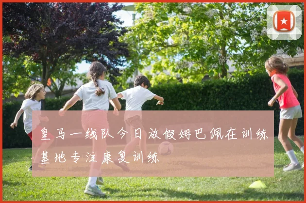 皇马一线队今日放假姆巴佩在训练基地专注康复训练