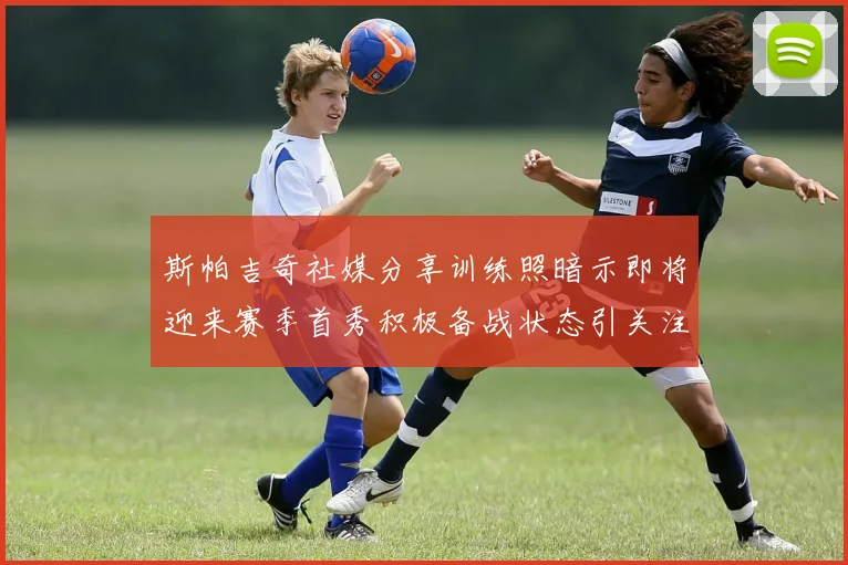 斯帕吉奇社媒分享训练照暗示即将迎来赛季首秀积极备战状态引关注