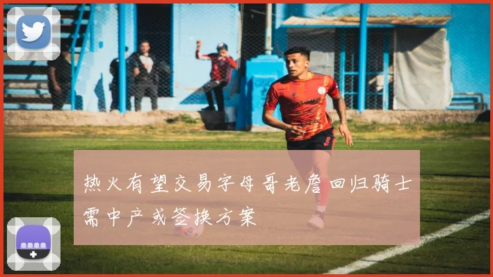 热火有望交易字母哥老詹回归骑士需中产或签换方案