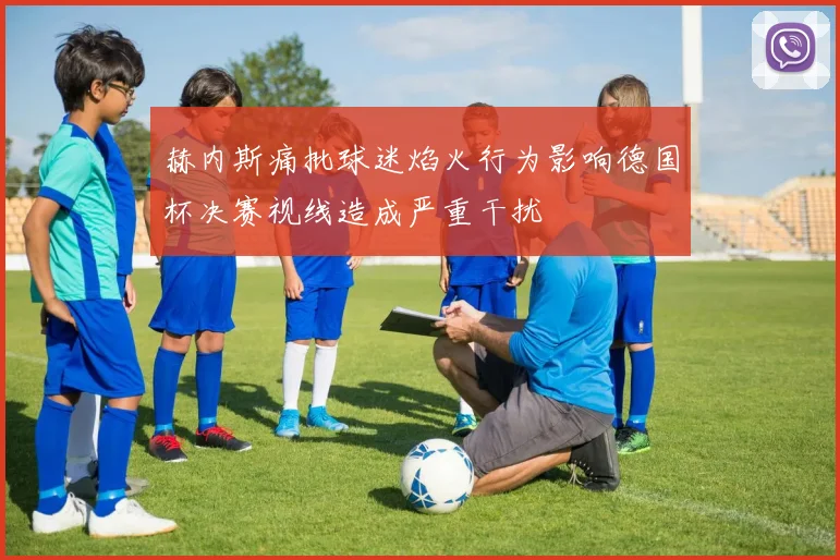 赫内斯痛批球迷焰火行为影响德国杯决赛视线造成严重干扰