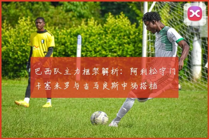 巴西队主力框架解析：阿利松守门卡塞米罗与吉马良斯中场搭档