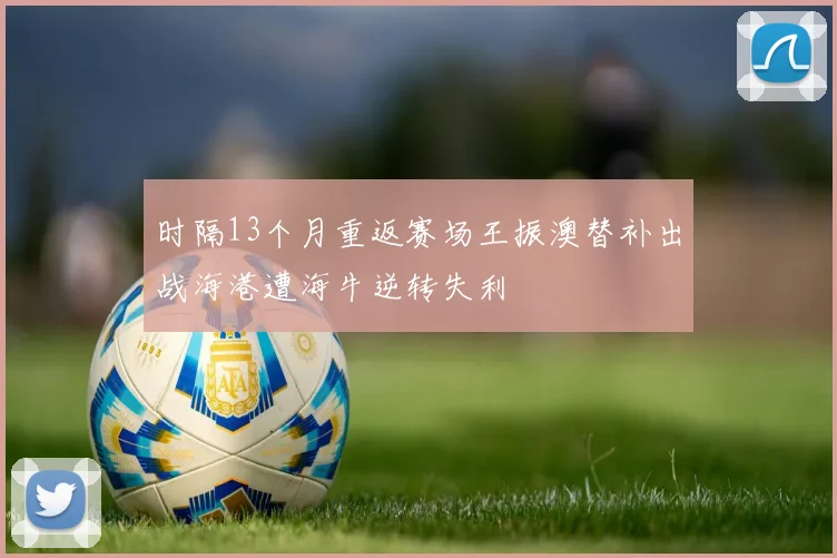 时隔13个月重返赛场王振澳替补出战海港遭海牛逆转失利