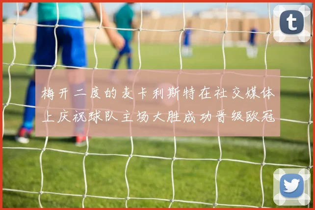 梅开二度的麦卡利斯特在社交媒体上庆祝球队主场大胜成功晋级欧冠16强